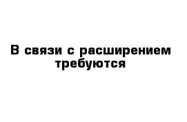 В связи с расширением требуются